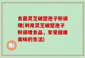 食菌灵芝破壁孢子粉调理(利用灵芝破壁孢子粉调理食品，享受健康美味的生活)