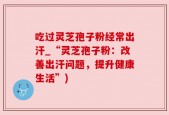吃过灵芝孢子粉经常出汗_“灵芝孢子粉：改善出汗问题，提升健康生活”)