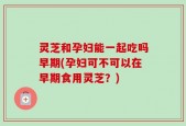 灵芝和孕妇能一起吃吗早期(孕妇可不可以在早期食用灵芝？)