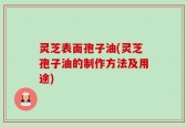 灵芝表面孢子油(灵芝孢子油的制作方法及用途)