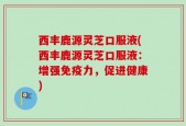 西丰鹿源灵芝口服液(西丰鹿源灵芝口服液：增强免疫力，促进健康)