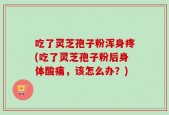 吃了灵芝孢子粉浑身疼(吃了灵芝孢子粉后身体酸痛，该怎么办？)