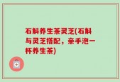 石斛养生茶灵芝(石斛与灵芝搭配，亲手泡一杯养生茶)