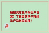 破壁灵芝孢子粉生产包装？了解灵芝孢子粉的生产及包装过程？