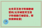 北京灵芝孢子粉细胞破壁机(北京破壁灵芝孢子粉细胞打破壁垒，释放健康能量)