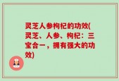 灵芝人参枸杞的功效(灵芝、人参、枸杞：三宝合一，拥有强大的功效)