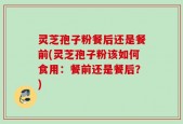 灵芝孢子粉餐后还是餐前(灵芝孢子粉该如何食用：餐前还是餐后？)