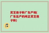 灵芝孢子粉广东产地(广东出产的纯正灵芝孢子粉)