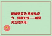 健破壁灵芝(重塑免疫力，健康无忧——破壁灵芝的妙用)
