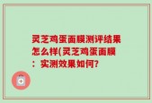 灵芝鸡蛋面膜测评结果怎么样(灵芝鸡蛋面膜：实测效果如何？