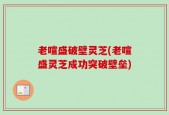 老喧盛破壁灵芝(老喧盛灵芝成功突破壁垒)