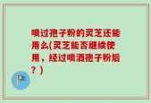 喷过孢子粉的灵芝还能用么(灵芝能否继续使用，经过喷洒孢子粉后？)