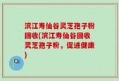 滨江寿仙谷灵芝孢子粉回收(滨江寿仙谷回收灵芝孢子粉，促进健康)