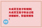 大成灵芝孢子粉视频(大成灵芝孢子粉全过程详细解析，你值得拥有！