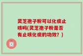 灵芝孢子粉可以化痰止咳吗(灵芝孢子粉是否有止咳化痰的功效？)
