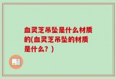 血灵芝吊坠是什么材质的(血灵芝吊坠的材质是什么？)