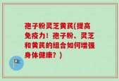 孢子粉灵芝黄芪(提高免疫力！孢子粉、灵芝和黄芪的组合如何增强身体健康？)
