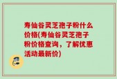 寿仙谷灵芝孢子粉什么价格(寿仙谷灵芝孢子粉价格查询，了解优惠活动最新价)