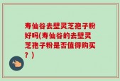 寿仙谷去壁灵芝孢子粉好吗(寿仙谷的去壁灵芝孢子粉是否值得购买？)