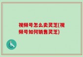 视频号怎么卖灵芝(视频号如何销售灵芝)
