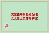 灵芝孢子粉老闺女(老女儿爱上灵芝孢子粉)