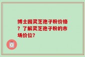 博士园灵芝孢子粉价格？了解灵芝孢子粉的市场价位？