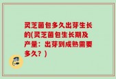 灵芝菌包多久出芽生长的(灵芝菌包生长期及产量：出芽到成熟需要多久？)