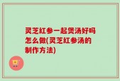 灵芝红参一起煲汤好吗怎么做(灵芝红参汤的制作方法)