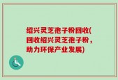 绍兴灵芝孢子粉回收(回收绍兴灵芝孢子粉，助力环保产业发展)