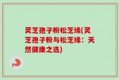 灵芝孢子粉松芝缘(灵芝孢子粉与松芝缘：天然健康之选)