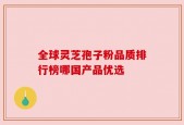 全球灵芝孢子粉品质排行榜哪国产品优选