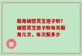 服用破壁灵芝孢子粉？破壁灵芝孢子粉每天服用几次，每次服多少