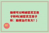 脑梗可以喝破壁灵芝孢子粉吗(破壁灵芝孢子粉：脑梗治疗良方？)