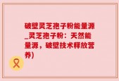 破壁灵芝孢子粉能量源_灵芝孢子粉：天然能量源，破壁技术释放营养)
