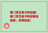 厦门灵芝孢子粉招商(厦门灵芝孢子粉招募加盟商，共同创业)