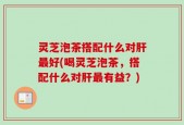 灵芝泡茶搭配什么对肝最好(喝灵芝泡茶，搭配什么对肝最有益？)