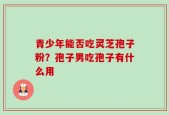 青少年能否吃灵芝孢子粉？孢子男吃孢子有什么用