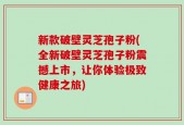 新款破壁灵芝孢子粉(全新破壁灵芝孢子粉震撼上市，让你体验极致健康之旅)
