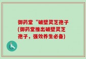 御药堂“破壁灵芝孢子(御药堂推出破壁灵芝孢子，强效养生必备)