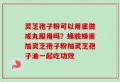 灵芝孢子粉可以用蜜做成丸服用吗？蜂胶蜂蜜加灵芝孢子粉加灵芝孢子油一起吃功效