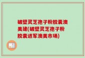 破壁灵芝孢子粉胶囊澳美建(破壁灵芝孢子粉胶囊进军澳美市场)