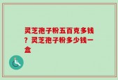 灵芝孢子粉五百克多钱？灵芝孢子粉多少钱一盒