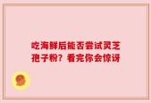 吃海鲜后能否尝试灵芝孢子粉？看完你会惊讶
