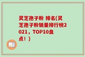 灵芝孢子粉 排名(灵芝孢子粉销量排行榜2021，TOP10盘点！)