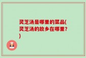 灵芝汤是哪里的菜品(灵芝汤的故乡在哪里？)