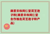 康恩贝和同仁堂灵芝孢子粉(康恩贝和同仁堂合作推出灵芝孢子粉产品)