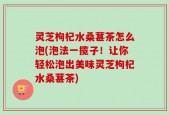 灵芝枸杞水桑葚茶怎么泡(泡法一揽子！让你轻松泡出美味灵芝枸杞水桑葚茶)