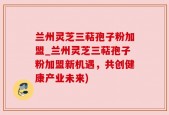 兰州灵芝三萜孢子粉加盟_兰州灵芝三萜孢子粉加盟新机遇，共创健康产业未来)