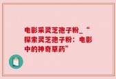 电影采灵芝孢子粉_“探索灵芝孢子粉：电影中的神奇草药”
