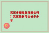 灵芝多糖能起死回生吗？灵芝最长可生长多少年
